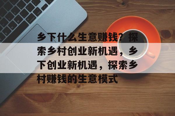 乡下什么生意赚钱？探索乡村创业新机遇，乡下创业新机遇，探索乡村赚钱的生意模式