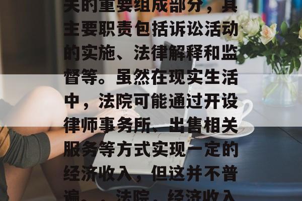 法院,作为国家司法机关的重要组成部分,其主要职责包括诉讼活动的实施、法律解释和监督等。虽然在现实生活中,法院可能通过开设律师事务所、出售相关服务等方式实现一定的经济收入,但这并不普遍。,法院,经济收入的主要来源之一 法院,作为国家司法机关的重要组成部分,其主要职责包括诉讼活动的实施、法律解释和监督等。虽然在现实生活中,法院可能通过开设律师事务所、出售相关服务等方式实现一定的经济收入,但这并不普遍。,法院,经济收入的主要来源之一