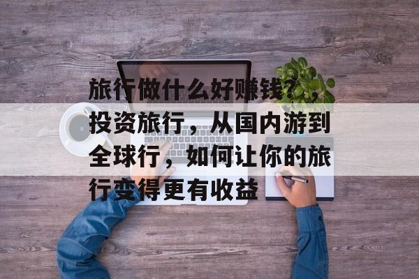 旅行做什么好赚钱?,投资旅行,从国内游到全球行,如何让你的旅行变得更有收益 旅行做什么好赚钱?,投资旅行,从国内游到全球行,如何让你的旅行变得更有收益