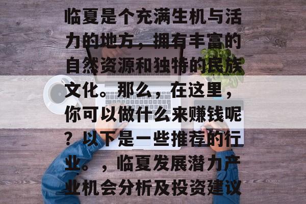 临夏是个充满生机与活力的地方,拥有丰富的自然资源和独特的民族文化。那么,在这里,你可以做什么来赚钱呢?以下是一些推荐的行业。,临夏发展潜力产业机会分析及投资建议 临夏是个充满生机与活力的地方,拥有丰富的自然资源和独特的民族文化。那么,在这里,你可以做什么来赚钱呢?以下是一些推荐的行业。,临夏发展潜力产业机会分析及投资建议