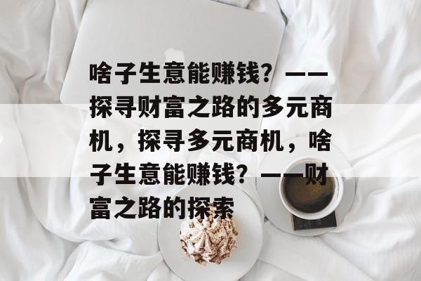 啥子生意能赚钱?——探寻财富之路的多元商机,探寻多元商机,啥子生意能赚钱?——财富之路的探索 啥子生意能赚钱?——探寻财富之路的多元商机,探寻多元商机,啥子生意能赚钱?——财富之路的探索