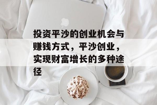 投资平沙的创业机会与赚钱方式,平沙创业,实现财富增长的多种途径 投资平沙的创业机会与赚钱方式,平沙创业,实现财富增长的多种途径