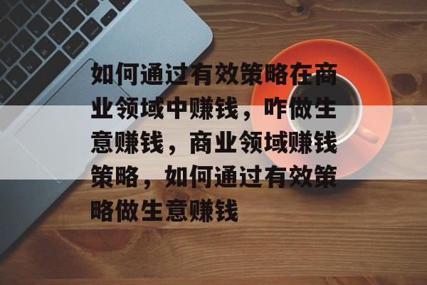如何通过有效策略在商业领域中赚钱,咋做生意赚钱,商业领域赚钱策略,如何通过有效策略做生意赚钱 如何通过有效策略在商业领域中赚钱,咋做生意赚钱,商业领域赚钱策略,如何通过有效策略做生意赚钱
