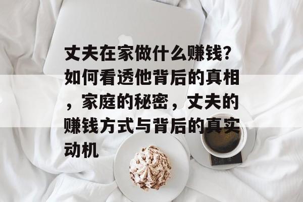 丈夫在家做什么赚钱?如何看透他背后的真相,家庭的秘密,丈夫的赚钱方式与背后的真实动机 丈夫在家做什么赚钱?如何看透他背后的真相,家庭的秘密,丈夫的赚钱方式与背后的真实动机