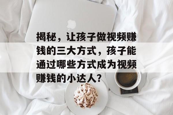 揭秘,让孩子做视频赚钱的三大方式,孩子能通过哪些方式成为视频赚钱的小达人? 揭秘,让孩子做视频赚钱的三大方式,孩子能通过哪些方式成为视频赚钱的小达人?