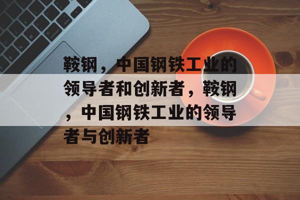 鞍钢,中国钢铁工业的领导者和创新者,鞍钢,中国钢铁工业的领导者与创新者 鞍钢,中国钢铁工业的领导者和创新者,鞍钢,中国钢铁工业的领导者与创新者