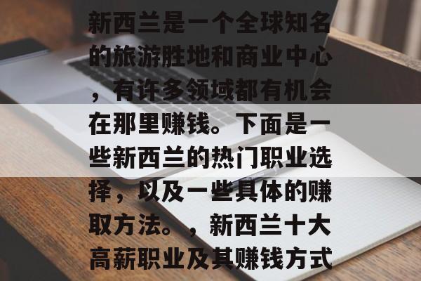 新西兰是一个全球知名的旅游胜地和商业中心,有许多领域都有机会在那里赚钱。下面是一些新西兰的热门职业选择,以及一些具体的赚取方法。,新西兰十大高薪职业及其赚钱方式 新西兰是一个全球知名的旅游胜地和商业中心,有许多领域都有机会在那里赚钱。下面是一些新西兰的热门职业选择,以及一些具体的赚取方法。,新西兰十大高薪职业及其赚钱方式