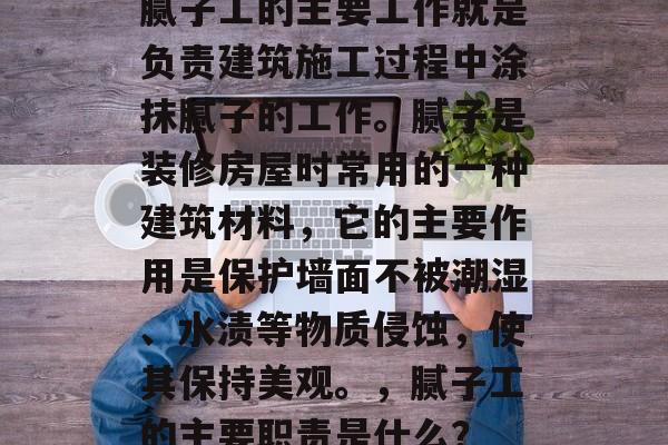 腻子工的主要工作就是负责建筑施工过程中涂抹腻子的工作。腻子是装修房屋时常用的一种建筑材料,它的主要作用是保护墙面不被潮湿、水渍等物质侵蚀,使其保持美观。,腻子工的主要职责是什么? 腻子工的主要工作就是负责建筑施工过程中涂抹腻子的工作。腻子是装修房屋时常用的一种建筑材料,它的主要作用是保护墙面不被潮湿、水渍等物质侵蚀,使其保持美观。,腻子工的主要职责是什么?