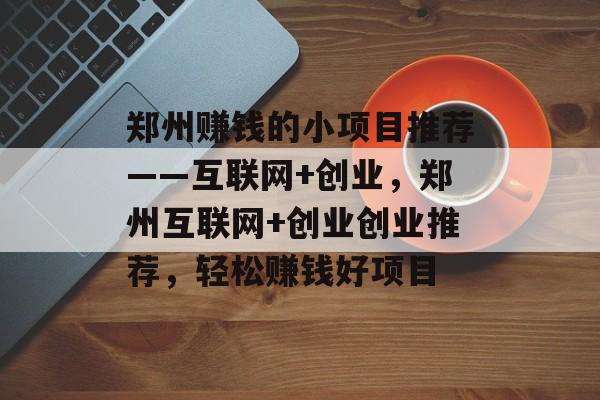 郑州赚钱的小项目推荐——互联网+创业，郑州互联网+创业创业推荐，轻松赚钱好项目