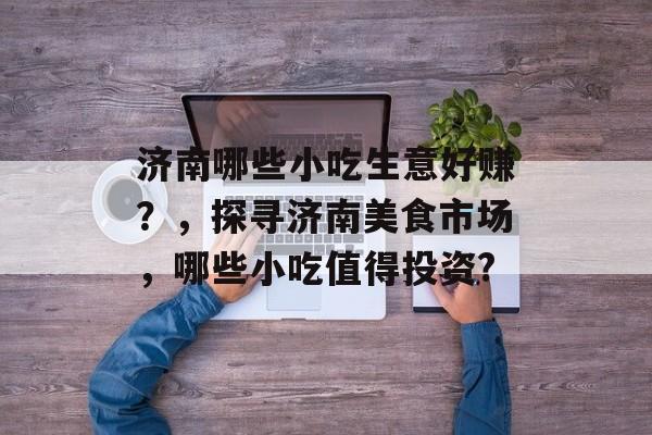 济南哪些小吃生意好赚?,探寻济南美食市场,哪些小吃值得投资? 济南哪些小吃生意好赚?,探寻济南美食市场,哪些小吃值得投资?
