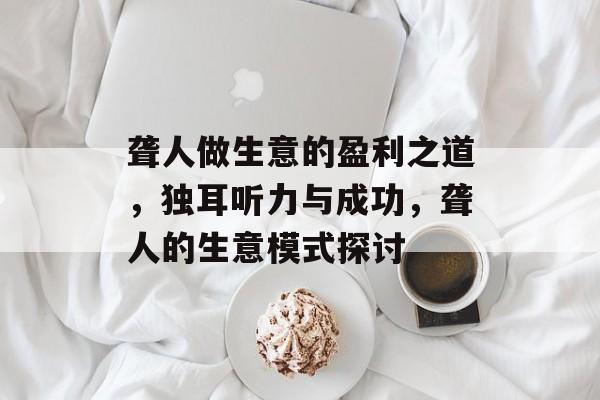 聋人做生意的盈利之道,独耳听力与成功,聋人的生意模式探讨 聋人做生意的盈利之道,独耳听力与成功,聋人的生意模式探讨