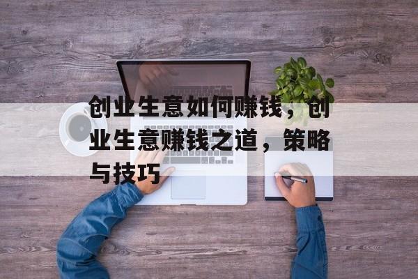 创业生意如何赚钱,创业生意赚钱之道,策略与技巧 创业生意如何赚钱,创业生意赚钱之道,策略与技巧