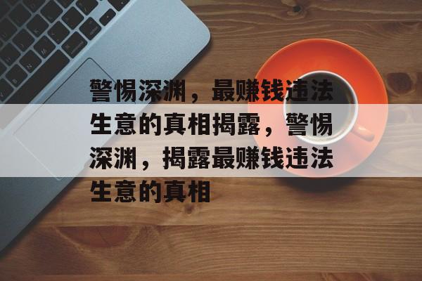 警惕深渊,最赚钱违法生意的真相揭露,警惕深渊,揭露最赚钱违法生意的真相 警惕深渊,最赚钱违法生意的真相揭露,警惕深渊,揭露最赚钱违法生意的真相