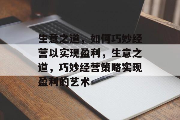 生意之道,如何巧妙经营以实现盈利,生意之道,巧妙经营策略实现盈利的艺术 生意之道,如何巧妙经营以实现盈利,生意之道,巧妙经营策略实现盈利的艺术