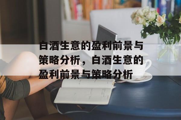 白酒生意的盈利前景与策略分析,白酒生意的盈利前景与策略分析 白酒生意的盈利前景与策略分析,白酒生意的盈利前景与策略分析