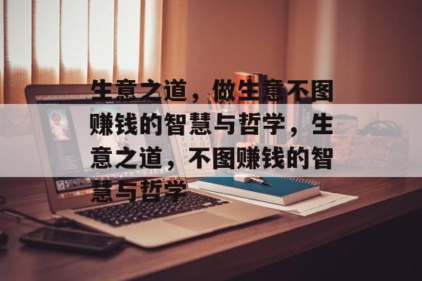 生意之道,做生意不图赚钱的智慧与哲学,生意之道,不图赚钱的智慧与哲学 生意之道,做生意不图赚钱的智慧与哲学,生意之道,不图赚钱的智慧与哲学