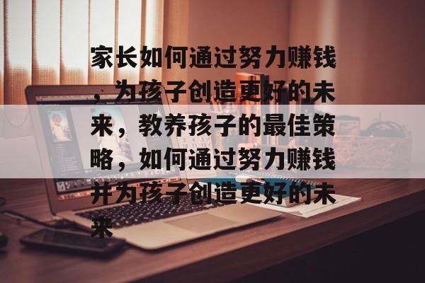 家长如何通过努力赚钱,为孩子创造更好的未来,教养孩子的最佳策略,如何通过努力赚钱并为孩子创造更好的未来 家长如何通过努力赚钱,为孩子创造更好的未来,教养孩子的最佳策略,如何通过努力赚钱并为孩子创造更好的未来