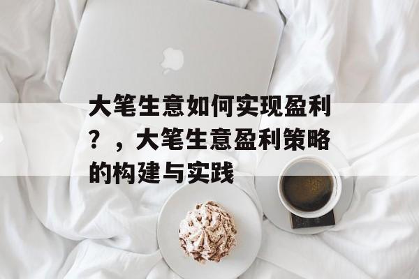 大笔生意如何实现盈利?,大笔生意盈利策略的构建与实践 大笔生意如何实现盈利?,大笔生意盈利策略的构建与实践