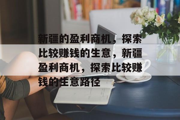 新疆的盈利商机,探索比较赚钱的生意,新疆盈利商机,探索比较赚钱的生意路径 新疆的盈利商机,探索比较赚钱的生意,新疆盈利商机,探索比较赚钱的生意路径
