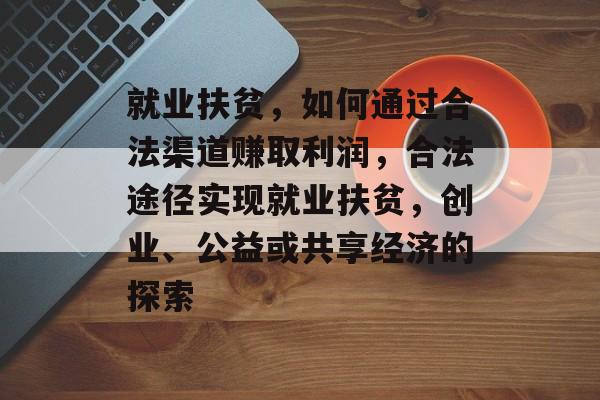 就业扶贫,如何通过合法渠道赚取利润,合法途径实现就业扶贫,创业、公益或共享经济的探索 就业扶贫,如何通过合法渠道赚取利润,合法途径实现就业扶贫,创业、公益或共享经济的探索