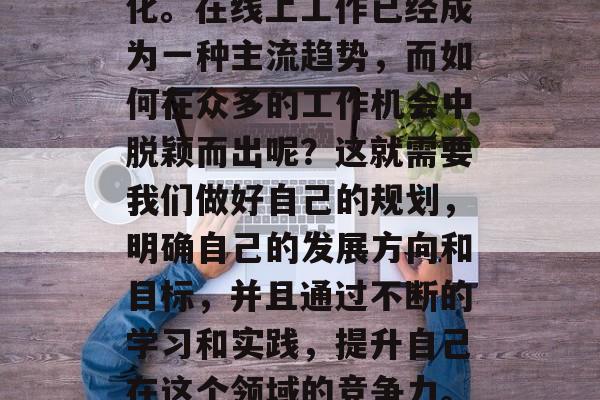 在互联网高度发达的今天，人们的工作方式已经发生了翻天覆地的变化。在线上工作已经成为一种主流趋势，而如何在众多的工作机会中脱颖而出呢？这就需要我们做好自己的规划，明确自己的发展方向和目标，并且通过不断的学习和实践，提升自己在这个领域的竞争力。，探索在线工作的机遇与挑战，制定职业规划，提升竞争力
