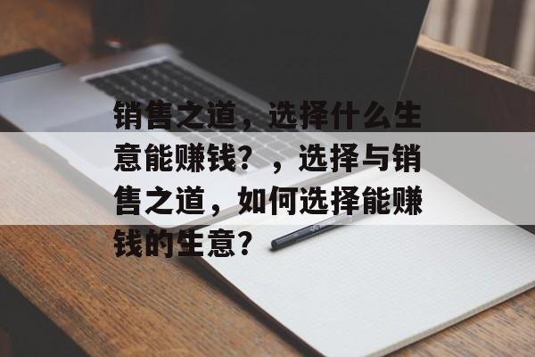 销售之道,选择什么生意能赚钱?,选择与销售之道,如何选择能赚钱的生意? 销售之道,选择什么生意能赚钱?,选择与销售之道,如何选择能赚钱的生意?