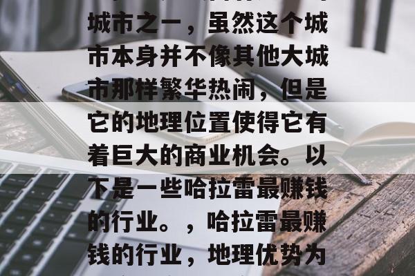 哈拉雷是最富有之一的城市之一,虽然这个城市本身并不像其他大城市那样繁华热闹,但是它的地理位置使得它有着巨大的商业机会。以下是一些哈拉雷最赚钱的行业。,哈拉雷最赚钱的行业,地理优势为这座城市带来商机 哈拉雷是最富有之一的城市之一,虽然这个城市本身并不像其他大城市那样繁华热闹,但是它的地理位置使得它有着巨大的商业机会。以下是一些哈拉雷最赚钱的行业。,哈拉雷最赚钱的行业,地理优势为这座城市带来商机