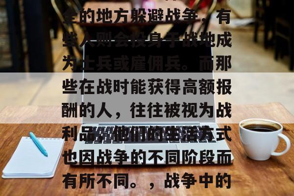 在战争的环境下,每个人都会面临不同的选择。有些人会选择寻找安全的地方躲避战争,有些人则会投身于战地成为士兵或雇佣兵。而那些在战时能获得高额报酬的人,往往被视为战利品,他们的生活方式也因战争的不同阶段而有所不同。,战争中的战利品,不同身份的人们如何应对和获取战利品 在战争的环境下,每个人都会面临不同的选择。有些人会选择寻找安全的地方躲避战争,有些人则会投身于战地成为士兵或雇佣兵。而那些在战时能获得高额报酬的人,往往被视为战利品,他们的生活方式也因战争的不同阶段而有所不同。,战争中的战利品,不同身份的人们如何应对和获取战利品