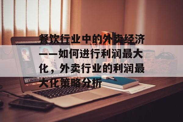 餐饮行业中的外卖经济——如何进行利润最大化，外卖行业的利润最大化策略分析