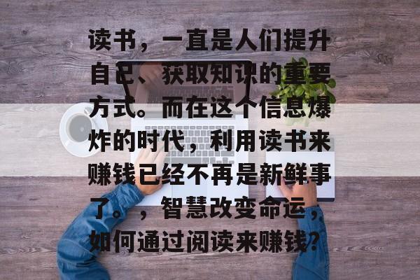 读书,一直是人们提升自己、获取知识的重要方式。而在这个信息爆炸的时代,利用读书来赚钱已经不再是新鲜事了。,智慧改变命运,如何通过阅读来赚钱? 读书,一直是人们提升自己、获取知识的重要方式。而在这个信息爆炸的时代,利用读书来赚钱已经不再是新鲜事了。,智慧改变命运,如何通过阅读来赚钱?