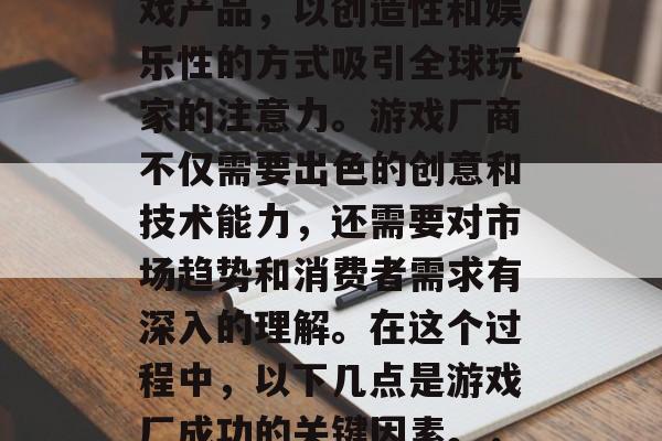 游戏厂是一个充满创新和想象力的地方,它们通过研发各种类型的游戏产品,以创造性和娱乐性的方式吸引全球玩家的注意力。游戏厂商不仅需要出色的创意和技术能力,还需要对市场趋势和消费者需求有深入的理解。在这个过程中,以下几点是游戏厂成功的关键因素。,游戏厂成功的关键要素,创造力、市场洞察与技术实力 游戏厂是一个充满创新和想象力的地方,它们通过研发各种类型的游戏产品,以创造性和娱乐性的方式吸引全球玩家的注意力。游戏厂商不仅需要出色的创意和技术能力,还需要对市场趋势和消费者需求有深入的理解。在这个过程中,以下几点是游戏厂成功的关键因素。,游戏厂成功的关键要素,创造力、市场洞察与技术实力