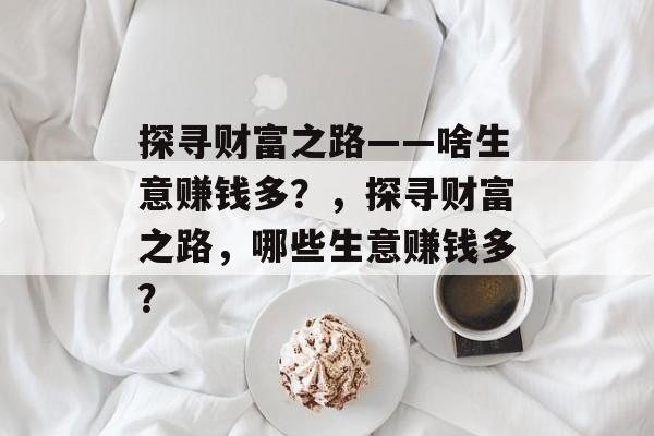 探寻财富之路——啥生意赚钱多?,探寻财富之路,哪些生意赚钱多? 探寻财富之路——啥生意赚钱多?,探寻财富之路,哪些生意赚钱多?