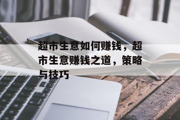 超市生意如何赚钱,超市生意赚钱之道,策略与技巧 超市生意如何赚钱,超市生意赚钱之道,策略与技巧