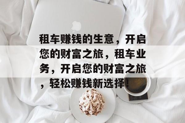 租车赚钱的生意,开启您的财富之旅,租车业务,开启您的财富之旅,轻松赚钱新选择! 租车赚钱的生意,开启您的财富之旅,租车业务,开启您的财富之旅,轻松赚钱新选择!