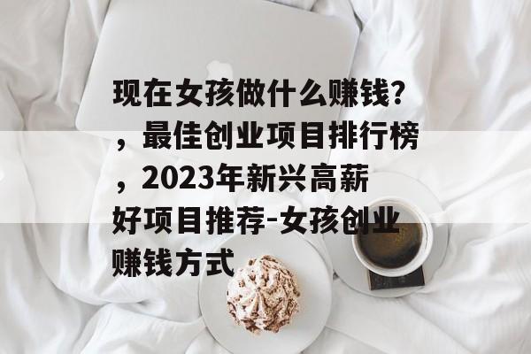 现在女孩做什么赚钱?,最佳创业项目排行榜,2023年新兴高薪好项目推荐-女孩创业赚钱方式 现在女孩做什么赚钱?,最佳创业项目排行榜,2023年新兴高薪好项目推荐-女孩创业赚钱方式