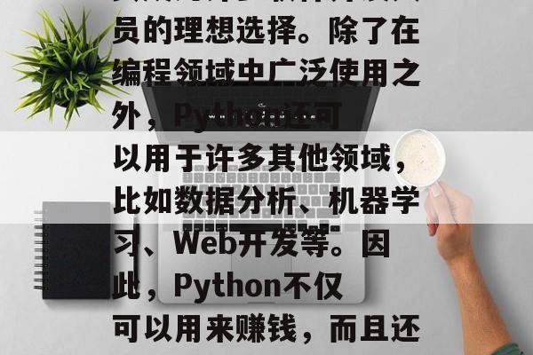 Python是一种开源的、高级编程语言,它的简洁性和可读性使其成为许多软件开发人员的理想选择。除了在编程领域中广泛使用之外,Python还可以用于许多其他领域,比如数据分析、机器学习、Web开发等。因此,Python不仅可以用来赚钱,而且还可以作为一种自我实现的方式。,Python,面向未来的编程语言 Python是一种开源的、高级编程语言,它的简洁性和可读性使其成为许多软件开发人员的理想选择。除了在编程领域中广泛使用之外,Python还可以用于许多其他领域,比如数据分析、机器学习、Web开发等。因此,Python不仅可以用来赚钱,而且还可以作为一种自我实现的方式。,Python,面向未来的编程语言
