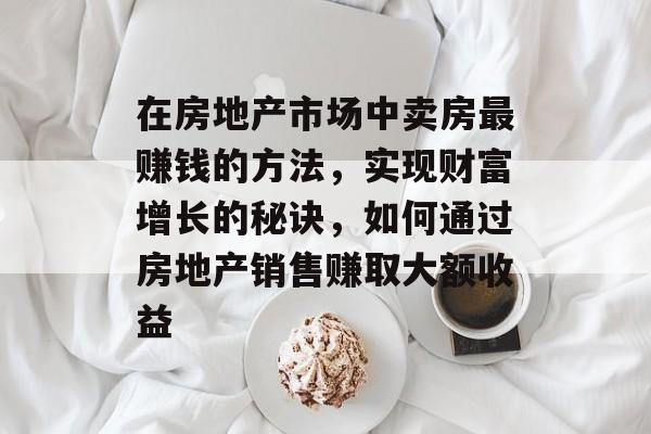 在房地产市场中卖房最赚钱的方法,实现财富增长的秘诀,如何通过房地产销售赚取大额收益 在房地产市场中卖房最赚钱的方法,实现财富增长的秘诀,如何通过房地产销售赚取大额收益