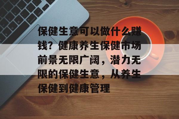 保健生意可以做什么赚钱?健康养生保健市场前景无限广阔,潜力无限的保健生意,从养生保健到健康管理 保健生意可以做什么赚钱?健康养生保健市场前景无限广阔,潜力无限的保健生意,从养生保健到健康管理