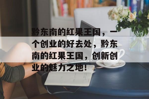 黔东南的红果王国，一个创业的好去处，黔东南的红果王国，创新创业的魅力之地！