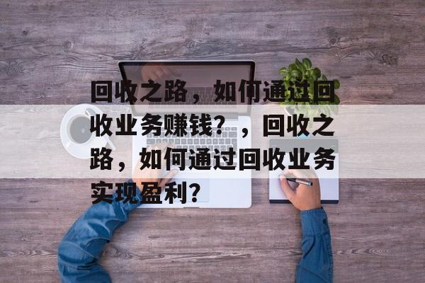 回收之路,如何通过回收业务赚钱?,回收之路,如何通过回收业务实现盈利? 回收之路,如何通过回收业务赚钱?,回收之路,如何通过回收业务实现盈利?