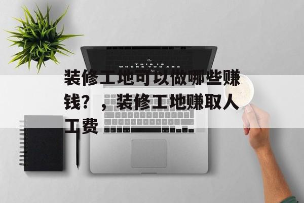 装修工地可以做哪些赚钱?,装修工地赚取人工费 装修工地可以做哪些赚钱?,装修工地赚取人工费