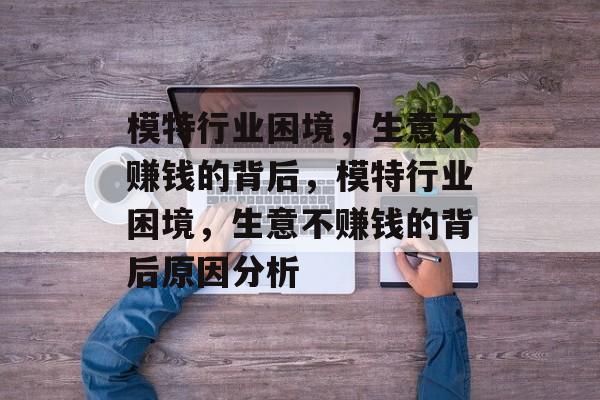 模特行业困境,生意不赚钱的背后,模特行业困境,生意不赚钱的背后原因分析 模特行业困境,生意不赚钱的背后,模特行业困境,生意不赚钱的背后原因分析