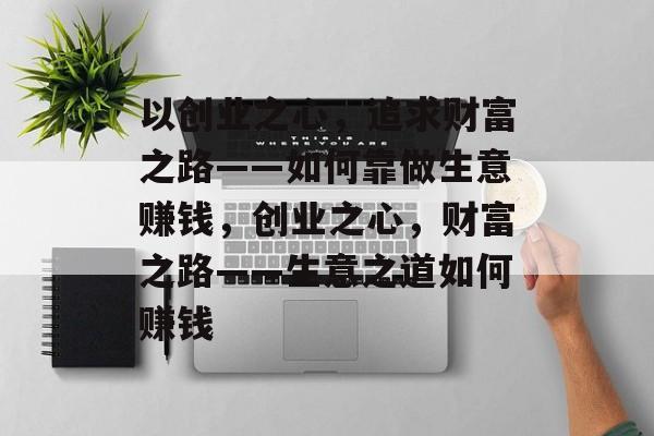 以创业之心,追求财富之路——如何靠做生意赚钱,创业之心,财富之路——生意之道如何赚钱 以创业之心,追求财富之路——如何靠做生意赚钱,创业之心,财富之路——生意之道如何赚钱