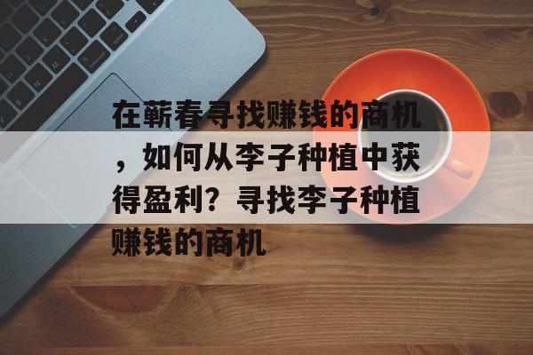 在蕲春寻找赚钱的商机,如何从李子种植中获得盈利?寻找李子种植赚钱的商机 在蕲春寻找赚钱的商机,如何从李子种植中获得盈利?寻找李子种植赚钱的商机