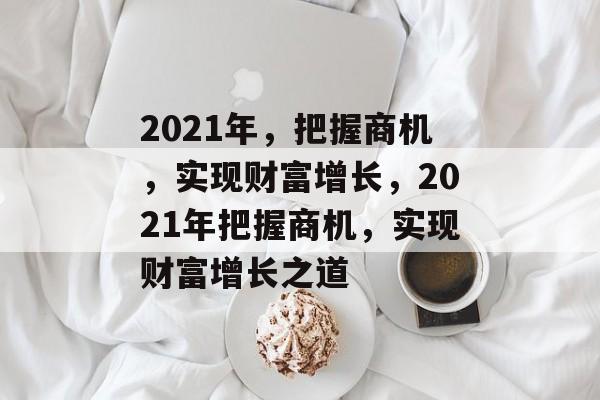 2021年,把握商机,实现财富增长,2021年把握商机,实现财富增长之道 2021年,把握商机,实现财富增长,2021年把握商机,实现财富增长之道