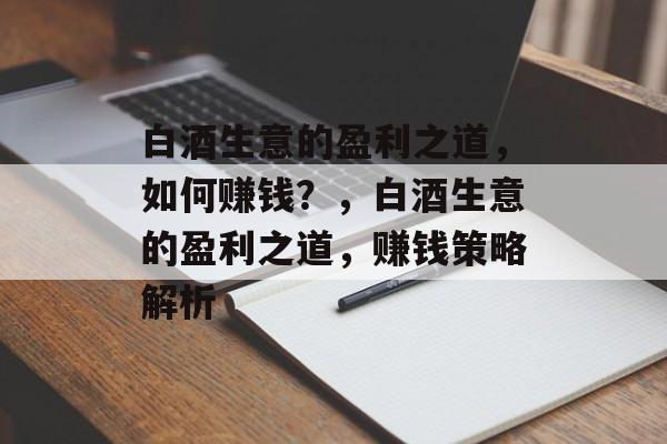 白酒生意的盈利之道，如何赚钱？，白酒生意的盈利之道，赚钱策略解析