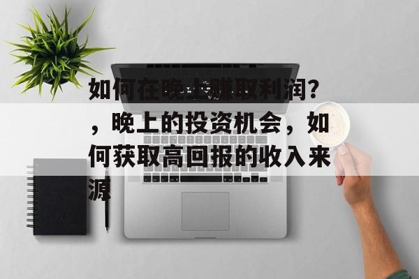 如何在晚上赚取利润？，晚上的投资机会，如何获取高回报的收入来源