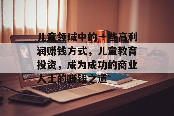 儿童领域中的一些高利润赚钱方式,儿童教育投资,成为成功的商业人士的赚钱之道 儿童领域中的一些高利润赚钱方式,儿童教育投资,成为成功的商业人士的赚钱之道