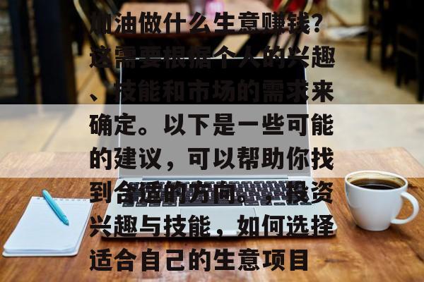 加油做什么生意赚钱?这需要根据个人的兴趣、技能和市场的需求来确定。以下是一些可能的建议,可以帮助你找到合适的方向。,投资兴趣与技能,如何选择适合自己的生意项目 加油做什么生意赚钱?这需要根据个人的兴趣、技能和市场的需求来确定。以下是一些可能的建议,可以帮助你找到合适的方向。,投资兴趣与技能,如何选择适合自己的生意项目