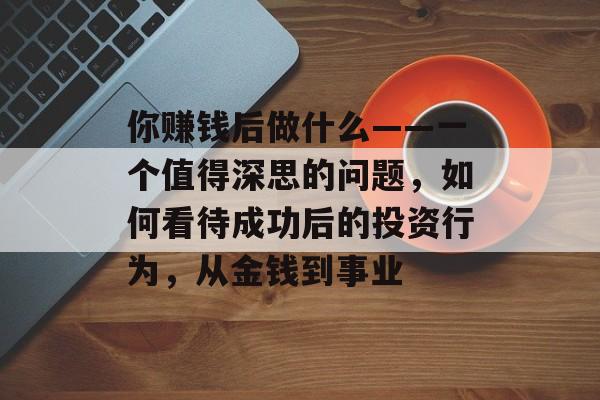你赚钱后做什么——一个值得深思的问题,如何看待成功后的投资行为,从金钱到事业 你赚钱后做什么——一个值得深思的问题,如何看待成功后的投资行为,从金钱到事业